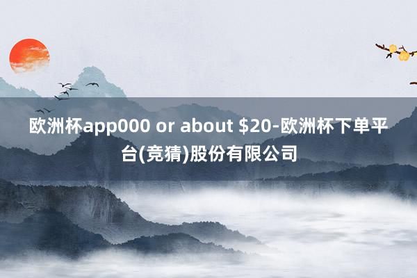 欧洲杯app000 or about $20-欧洲杯下单平台(竞猜)股份有限公司