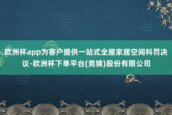 欧洲杯app为客户提供一站式全屋家居空间科罚决议-欧洲杯下单平台(竞猜)股份有限公司