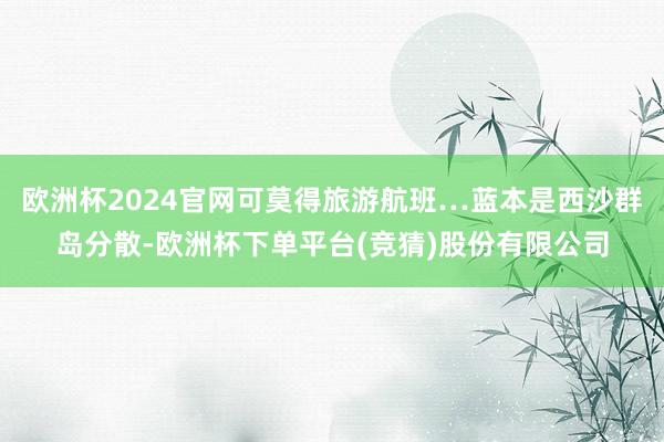 欧洲杯2024官网可莫得旅游航班…蓝本是西沙群岛分散-欧洲杯下单平台(竞猜)股份有限公司