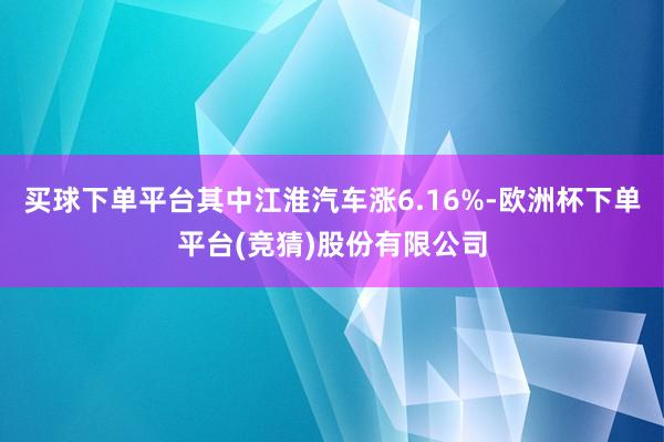 买球下单平台其中江淮汽车涨6.16%-欧洲杯下单平台(竞猜)股份有限公司