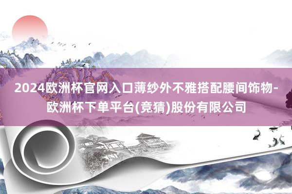 2024欧洲杯官网入口薄纱外不雅搭配腰间饰物-欧洲杯下单平台(竞猜)股份有限公司