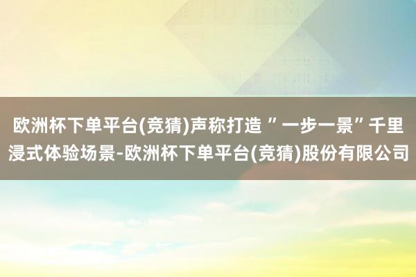 欧洲杯下单平台(竞猜)声称打造 ”一步一景”千里浸式体验场景-欧洲杯下单平台(竞猜)股份有限公司