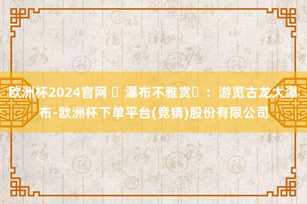 欧洲杯2024官网 ‌瀑布不雅赏‌：游览古龙大瀑布-欧洲杯下单平台(竞猜)股份有限公司