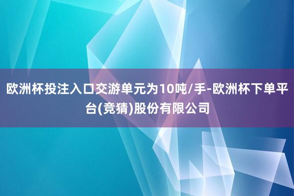 欧洲杯投注入口交游单元为10吨/手-欧洲杯下单平台(竞猜)股份有限公司