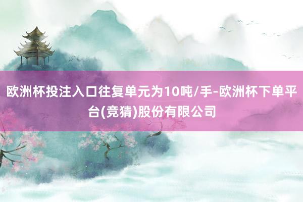 欧洲杯投注入口往复单元为10吨/手-欧洲杯下单平台(竞猜)股份有限公司