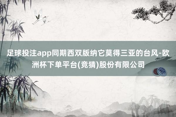 足球投注app同期西双版纳它莫得三亚的台风-欧洲杯下单平台(竞猜)股份有限公司