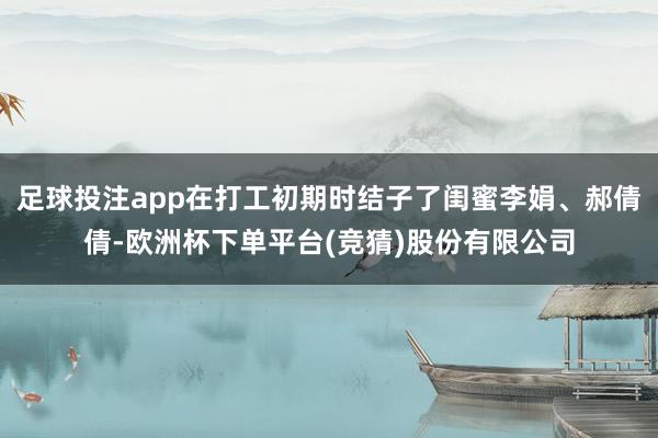 足球投注app在打工初期时结子了闺蜜李娟、郝倩倩-欧洲杯下单平台(竞猜)股份有限公司