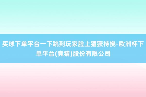 买球下单平台一下跳到玩家脸上猖獗持挠-欧洲杯下单平台(竞猜)股份有限公司