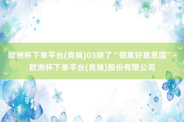 欧洲杯下单平台(竞猜)03除了“假寓好意思国”-欧洲杯下单平台(竞猜)股份有限公司