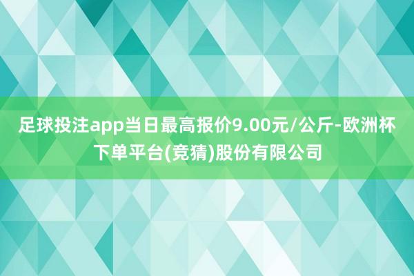 足球投注app当日最高报价9.00元/公斤-欧洲杯下单平台(竞猜)股份有限公司