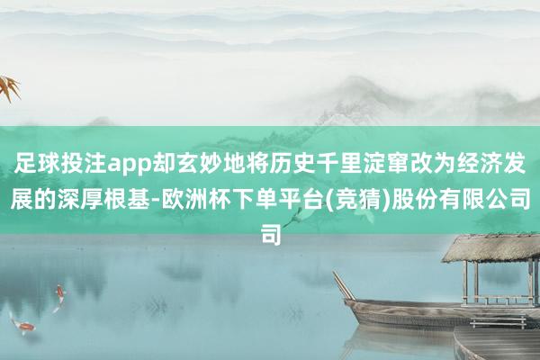 足球投注app却玄妙地将历史千里淀窜改为经济发展的深厚根基-欧洲杯下单平台(竞猜)股份有限公司
