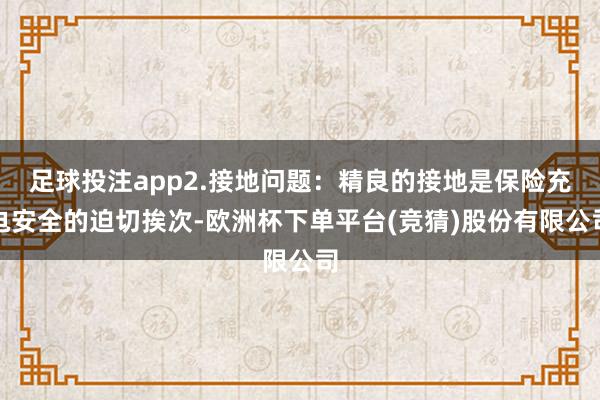 足球投注app2.接地问题：精良的接地是保险充电安全的迫切挨次-欧洲杯下单平台(竞猜)股份有限公司
