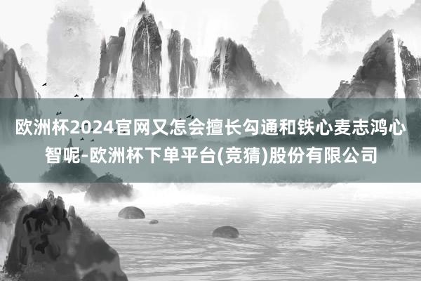 欧洲杯2024官网又怎会擅长勾通和铁心麦志鸿心智呢-欧洲杯下单平台(竞猜)股份有限公司