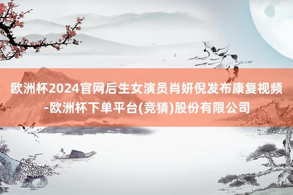欧洲杯2024官网后生女演员肖妍倪发布康复视频-欧洲杯下单平台(竞猜)股份有限公司