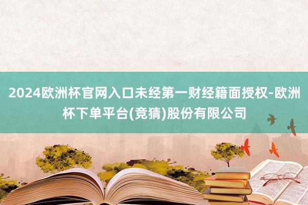 2024欧洲杯官网入口未经第一财经籍面授权-欧洲杯下单平台(竞猜)股份有限公司