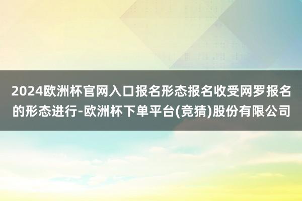 2024欧洲杯官网入口报名形态报名收受网罗报名的形态进行-欧洲杯下单平台(竞猜)股份有限公司