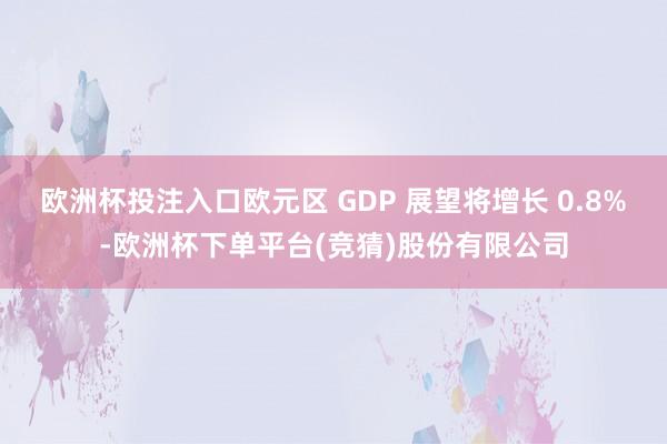 欧洲杯投注入口欧元区 GDP 展望将增长 0.8%-欧洲杯下单平台(竞猜)股份有限公司