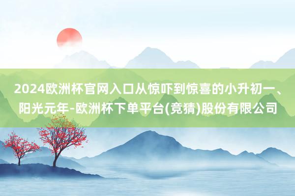 2024欧洲杯官网入口从惊吓到惊喜的小升初一、阳光元年-欧洲杯下单平台(竞猜)股份有限公司