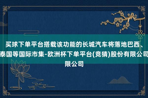买球下单平台搭载该功能的长城汽车将落地巴西、泰国等国际市集-欧洲杯下单平台(竞猜)股份有限公司