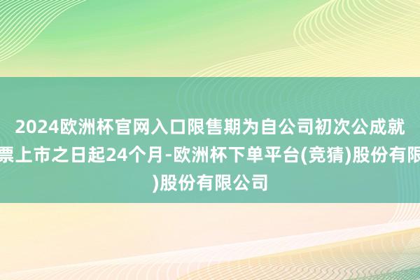 2024欧洲杯官网入口限售期为自公司初次公成就行股票上市之日起24个月-欧洲杯下单平台(竞猜)股份有限公司