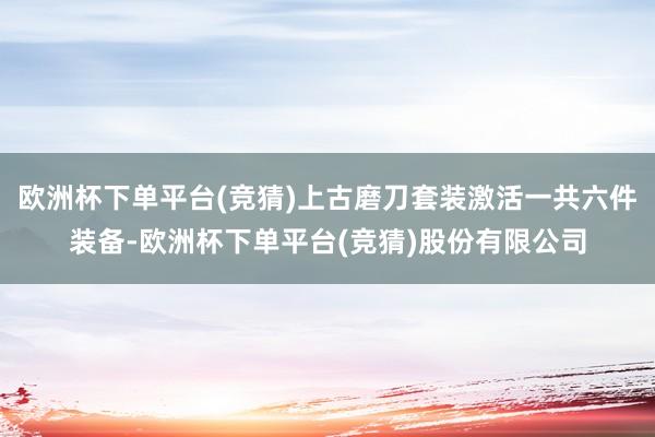 欧洲杯下单平台(竞猜)上古磨刀套装激活一共六件装备-欧洲杯下单平台(竞猜)股份有限公司