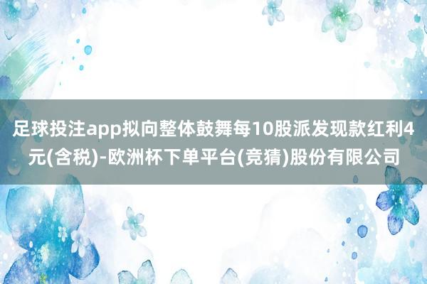 足球投注app拟向整体鼓舞每10股派发现款红利4元(含税)-欧洲杯下单平台(竞猜)股份有限公司