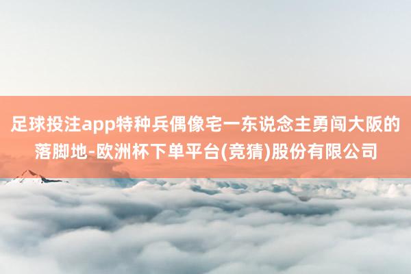 足球投注app特种兵偶像宅一东说念主勇闯大阪的落脚地-欧洲杯下单平台(竞猜)股份有限公司