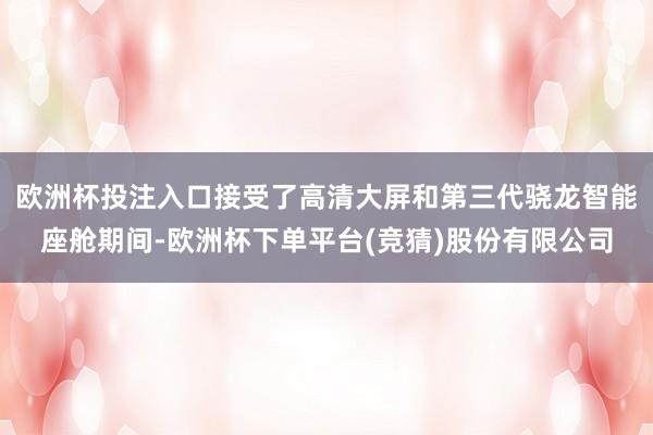 欧洲杯投注入口接受了高清大屏和第三代骁龙智能座舱期间-欧洲杯下单平台(竞猜)股份有限公司