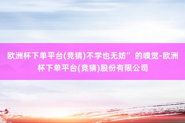 欧洲杯下单平台(竞猜)不学也无妨” 的嗅觉-欧洲杯下单平台(竞猜)股份有限公司