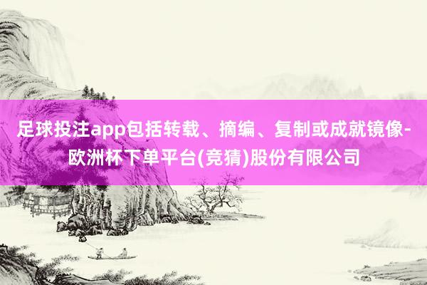 足球投注app包括转载、摘编、复制或成就镜像-欧洲杯下单平台(竞猜)股份有限公司