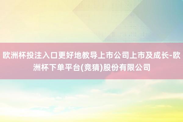 欧洲杯投注入口更好地教导上市公司上市及成长-欧洲杯下单平台(竞猜)股份有限公司