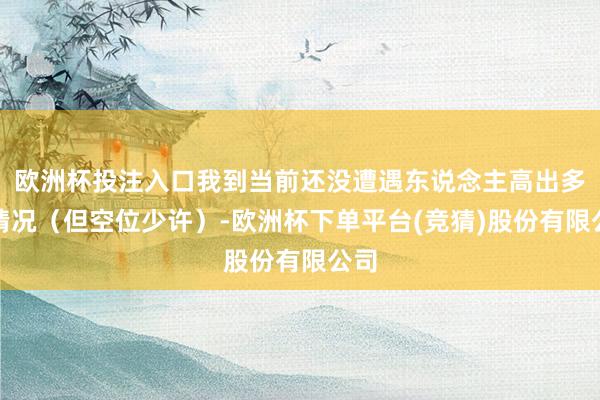 欧洲杯投注入口我到当前还没遭遇东说念主高出多的情况（但空位少许）-欧洲杯下单平台(竞猜)股份有限公司
