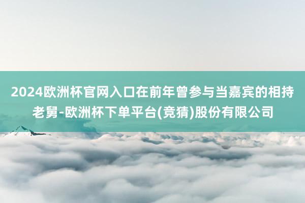 2024欧洲杯官网入口在前年曾参与当嘉宾的相持老舅-欧洲杯下单平台(竞猜)股份有限公司