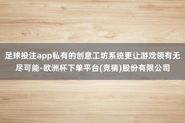 足球投注app私有的创意工坊系统更让游戏领有无尽可能-欧洲杯下单平台(竞猜)股份有限公司