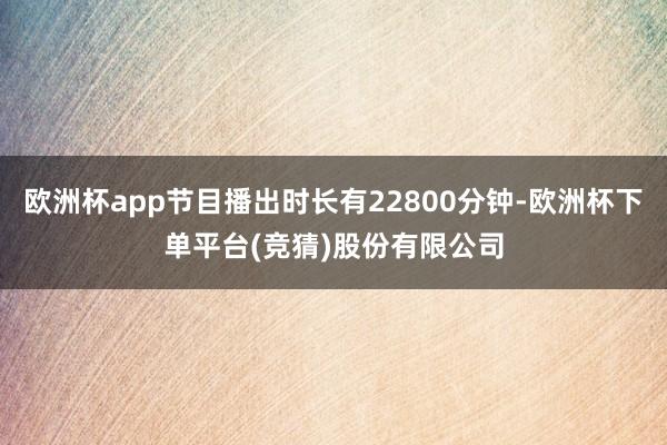 欧洲杯app节目播出时长有22800分钟-欧洲杯下单平台(竞猜)股份有限公司
