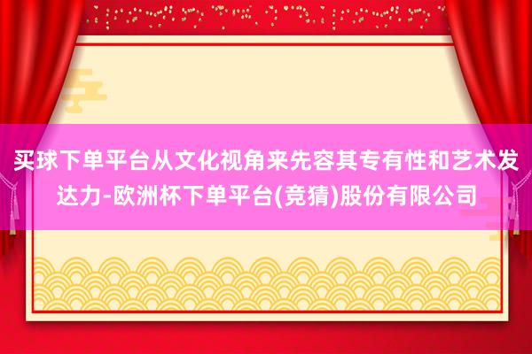 买球下单平台从文化视角来先容其专有性和艺术发达力-欧洲杯下单平台(竞猜)股份有限公司