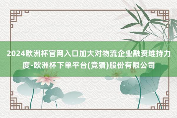 2024欧洲杯官网入口加大对物流企业融资维持力度-欧洲杯下单平台(竞猜)股份有限公司