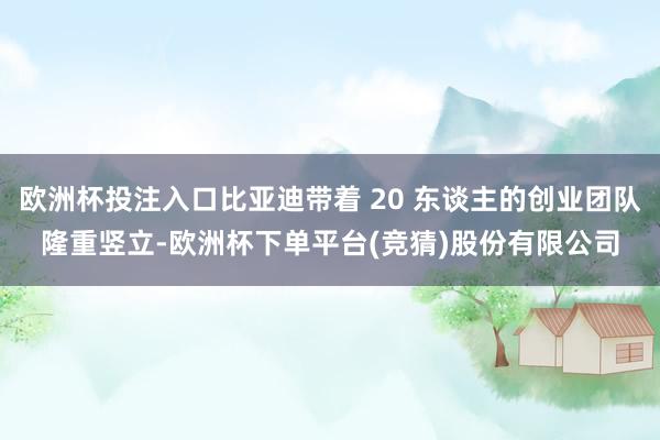 欧洲杯投注入口比亚迪带着 20 东谈主的创业团队隆重竖立-欧洲杯下单平台(竞猜)股份有限公司