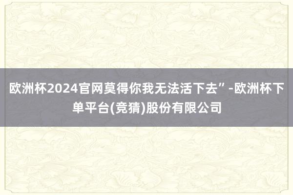 欧洲杯2024官网莫得你我无法活下去”-欧洲杯下单平台(竞猜)股份有限公司