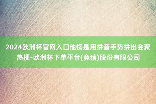 2024欧洲杯官网入口他愣是用拼音手势拼出会聚热梗-欧洲杯下单平台(竞猜)股份有限公司