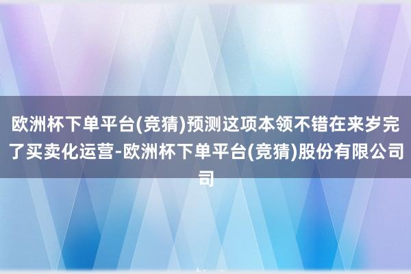 欧洲杯下单平台(竞猜)预测这项本领不错在来岁完了买卖化运营-欧洲杯下单平台(竞猜)股份有限公司