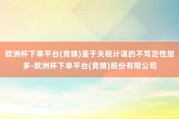欧洲杯下单平台(竞猜)鉴于关税计谋的不笃定性加多-欧洲杯下单平台(竞猜)股份有限公司