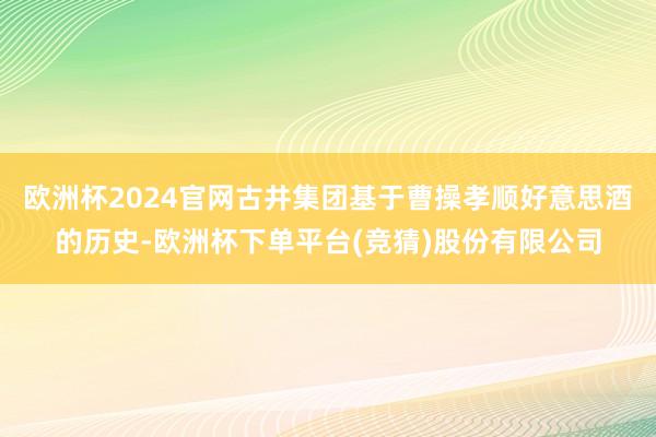 欧洲杯2024官网古井集团基于曹操孝顺好意思酒的历史-欧洲杯下单平台(竞猜)股份有限公司