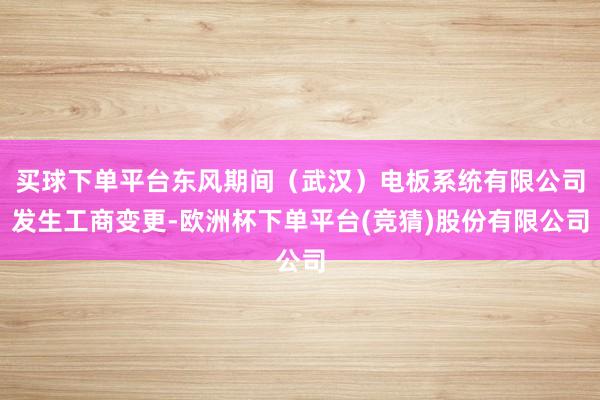 买球下单平台东风期间（武汉）电板系统有限公司发生工商变更-欧洲杯下单平台(竞猜)股份有限公司