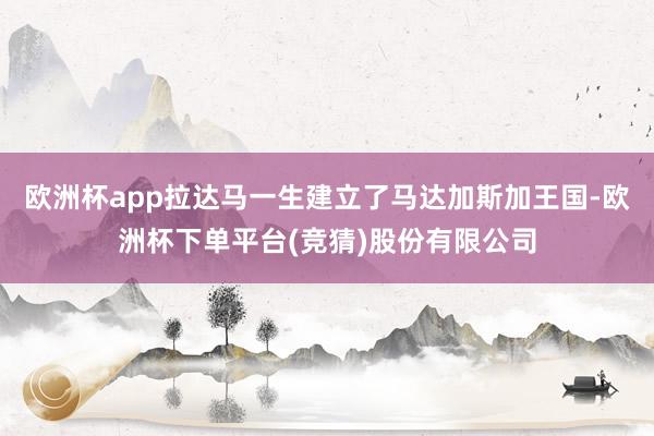 欧洲杯app拉达马一生建立了马达加斯加王国-欧洲杯下单平台(竞猜)股份有限公司