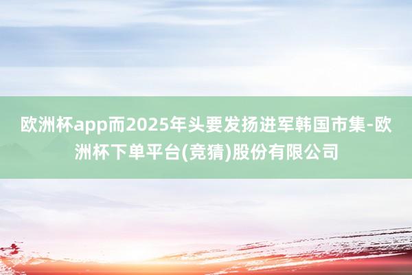 欧洲杯app而2025年头要发扬进军韩国市集-欧洲杯下单平台(竞猜)股份有限公司