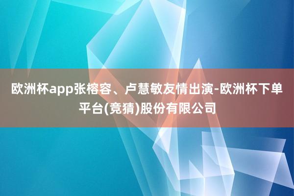 欧洲杯app张榕容、卢慧敏友情出演-欧洲杯下单平台(竞猜)股份有限公司