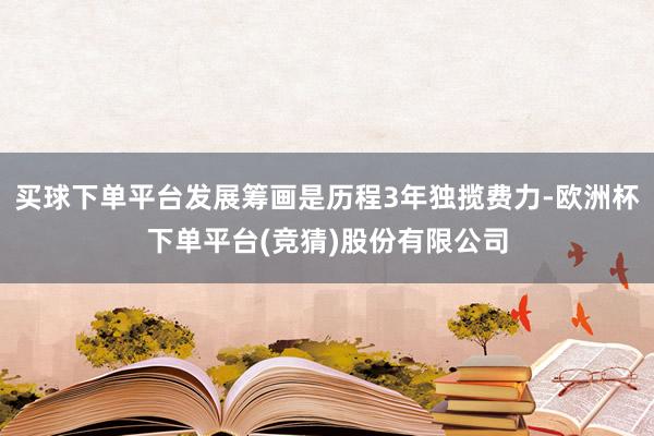 买球下单平台发展筹画是历程3年独揽费力-欧洲杯下单平台(竞猜)股份有限公司