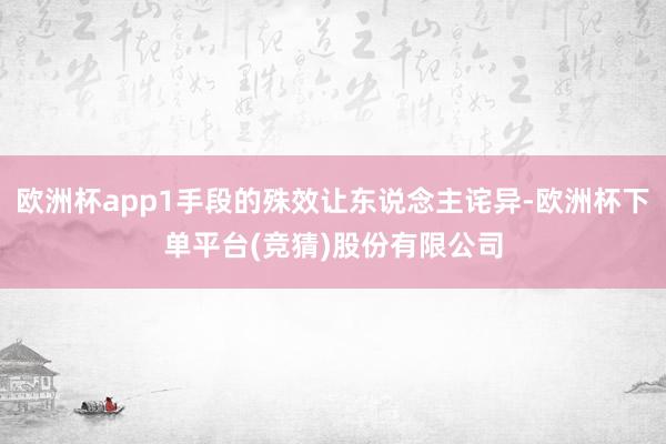 欧洲杯app1手段的殊效让东说念主诧异-欧洲杯下单平台(竞猜)股份有限公司