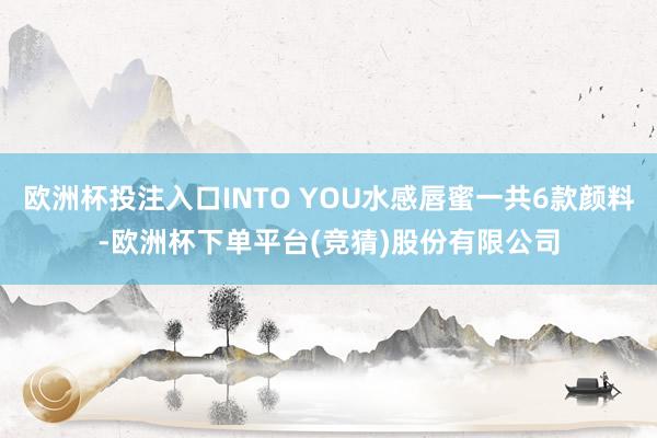 欧洲杯投注入口INTO YOU水感唇蜜一共6款颜料-欧洲杯下单平台(竞猜)股份有限公司